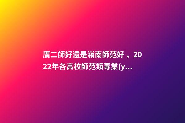 廣二師好還是嶺南師范好，2022年各高校師范類專業(yè)錄取數(shù)據(jù)分享系列(一)——嶺南師范學(xué)院